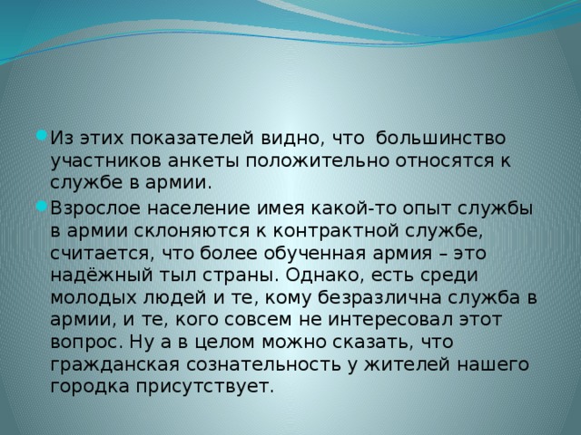 Из этих показателей видно, что большинство участников анкеты положительно относятся к службе в армии. Взрослое население имея какой-то опыт службы в армии склоняются к контрактной службе, считается, что более обученная армия – это надёжный тыл страны. Однако, есть среди молодых людей и те, кому безразлична служба в армии, и те, кого совсем не интересовал этот вопрос. Ну а в целом можно сказать, что гражданская сознательность у жителей нашего городка присутствует. 