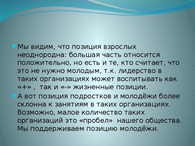 Мы видим, что позиция взрослых неоднородна: большая часть относится положительно, но есть и те, кто считает, что это не нужно молодым, т.к. лидерство в таких организациях может воспитывать как «+» , так и «-» жизненные позиции. А вот позиция подростков и молодёжи более склонна к занятиям в таких организациях. Возможно, малое количество таких организаций это «пробел» нашего общества. Мы поддерживаем позицию молодёжи. 