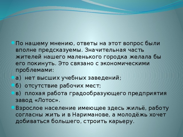 По нашему мнению, ответы на этот вопрос были вполне предсказуемы. Значительная часть жителей нашего маленького городка желала бы его покинуть. Это связано с экономическими проблемами: а) нет высших учебных заведений; б) отсутствие рабочих мест; в) плохая работа градообразующего предприятия завод «Лотос». Взрослое население имеющее здесь жильё, работу согласны жить и в Нариманове, а молодёжь хочет добиваться большего, строить карьеру. 