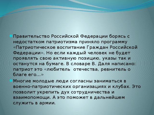 Правительство Российской Федерации борясь с недостатком патриотизма приняло программу «Патриотическое воспитание Граждан Российской Федерации». Но если каждый человек не будет проявлять свою активную позицию, указы так и останутся на бумаге. В словаре В. Даля написано: патриот это «любитель отечества, ревнитель о благе его…» Многие молодые люди согласны заниматься в военно-патриотических организациях и клубах. Это позволит укрепить дух сотрудничества и взаимопомощи. А это поможет в дальнейшем служить в армии. 