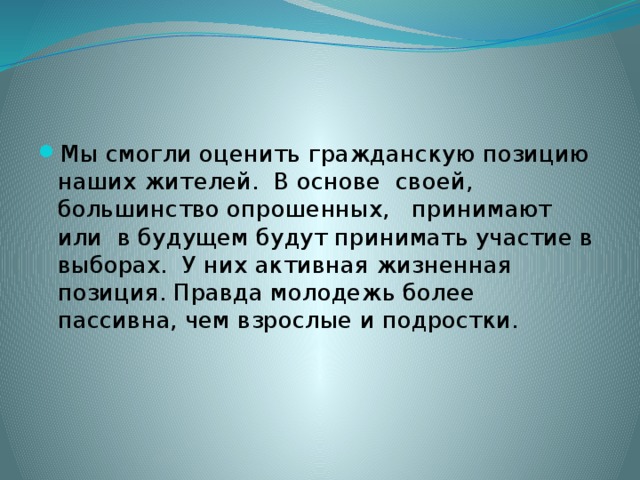 Мы смогли оценить гражданскую позицию наших жителей. В основе своей, большинство опрошенных, принимают или в будущем будут принимать участие в выборах. У них активная жизненная позиция. Правда молодежь более пассивна, чем взрослые и подростки. 