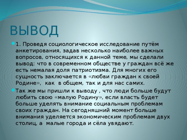 ВЫВОД 1. Проведя социологическое исследование путём анкетирования, задав несколько наиболее важных вопросов, относящихся к данной теме, мы сделали вывод: что в современном обществе у граждан всё же есть немалая доля патриотизма. Для многих его сущность заключается в «любви граждан к своей Родине», как в общем, так и для нас самих. Так же мы пришли к выводу , что люди больше будут любить свою «малую Родину», если власть будет больше уделять внимание социальным проблемам своих граждан. На сегодняшний момент больше внимания уделяется экономическим проблемам двух столиц, а малые города и сёла увядают. 