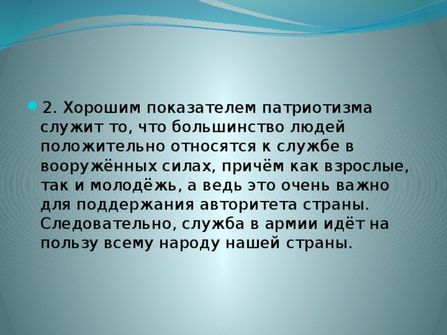 2. Хорошим показателем патриотизма служит то, что большинство людей положительно относятся к службе в вооружённых силах, причём как взрослые, так и молодёжь, а ведь это очень важно для поддержания авторитета страны. Следовательно, служба в армии идёт на пользу всему народу нашей страны. 