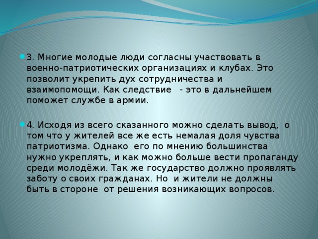 3. Многие молодые люди согласны участвовать в военно-патриотических организациях и клубах. Это позволит укрепить дух сотрудничества и взаимопомощи. Как следствие - это в дальнейшем поможет службе в армии. 4. Исходя из всего сказанного можно сделать вывод, о том что у жителей все же есть немалая доля чувства патриотизма. Однако его по мнению большинства нужно укреплять, и как можно больше вести пропаганду среди молодёжи. Так же государство должно проявлять заботу о своих гражданах. Но и жители не должны быть в стороне от решения возникающих вопросов. 