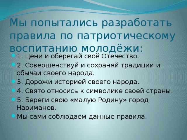 Мы попытались разработать правила по патриотическому воспитанию молодёжи: 1. Цени и оберегай своё Отечество. 2. Совершенствуй и сохраняй традиции и обычаи своего народа. 3. Дорожи историей своего народа. 4. Свято относись к символике своей страны. 5. Береги свою «малую Родину» город Нариманов. Мы сами соблюдаем данные правила. 