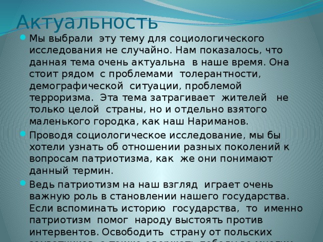 Актуальность Мы выбрали эту тему для социологического исследования не случайно. Нам показалось, что данная тема очень актуальна в наше время. Она стоит рядом с проблемами толерантности, демографической ситуации, проблемой терроризма. Эта тема затрагивает жителей не только целой страны, но и отдельно взятого маленького городка, как наш Нариманов. Проводя социологическое исследование, мы бы хотели узнать об отношении разных поколений к вопросам патриотизма, как же они понимают данный термин. Ведь патриотизм на наш взгляд играет очень важную роль в становлении нашего государства. Если вспоминать историю государства, то именно патриотизм помог народу выстоять против интервентов. Освободить страну от польских захватчиков, а также одержать победу во многих войнах ,например : в войне 1812 года или Великой Отечественной войне 1941-1945 года.  