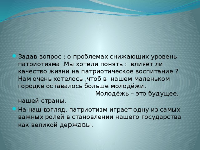 Задав вопрос ; о проблемах снижающих уровень патриотизма .Мы хотели понять : влияет ли качество жизни на патриотическое воспитание ? Нам очень хотелось ,чтоб в нашем маленьком городке оставалось больше молодёжи. Молодёжь – это будущее, нашей страны. На наш взгляд, патриотизм играет одну из самых важных ролей в становлении нашего государства как великой де ржавы. 