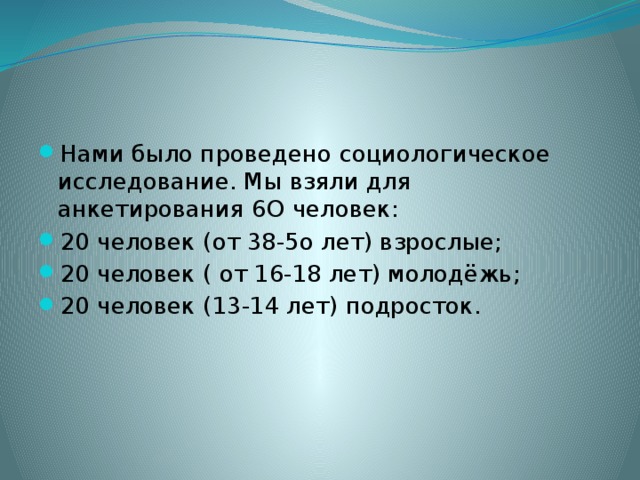 Нами было проведено социологическое исследование. Мы взяли для анкетирования 6О человек: 20 человек (от 38-5о лет) взрослые; 20 человек ( от 16-18 лет) молодёжь; 20 человек (13-14 лет) подросток. 