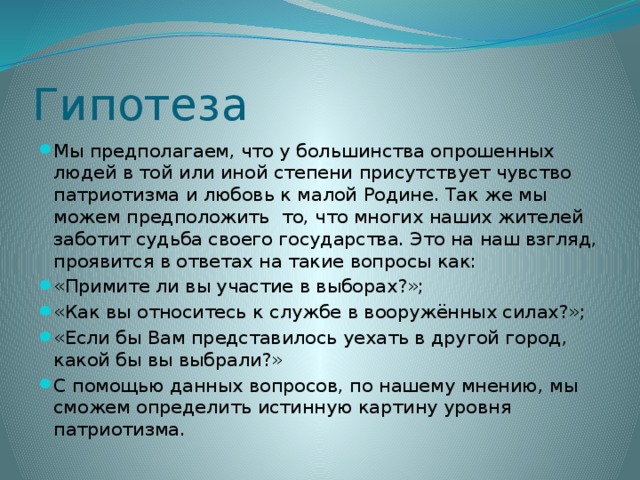 Гипотеза Мы предполагаем, что у большинства опрошенных людей в той или иной степени присутствует чувство патриотизма и любовь к малой Родине. Так же мы можем предположить то, что многих наших жителей заботит судьба своего государства. Это на наш взгляд, проявится в ответах на такие вопросы как: «Примите ли вы участие в выборах?»; «Как вы относитесь к службе в вооружённых силах?»; «Если бы Вам представилось уехать в другой город, какой бы вы выбрали?» С помощью данных вопросов, по нашему мнению, мы сможем определить истинную картину уровня патриотизма. 