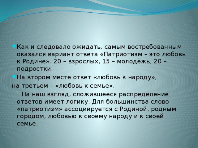 Как и следовало ожидать, самым востребованным оказался вариант ответа «Патриотизм – это любовь к Родине». 20 – взрослых, 15 – молодёжь, 20 – подростки. На втором месте ответ «любовь к народу», на третьем – «любовь к семье».  На наш взгляд, сложившееся распределение ответов имеет логику. Для большинства слово «патриотизм» ассоциируется с Родиной, родным городом, любовью к своему народу и к своей семье. 