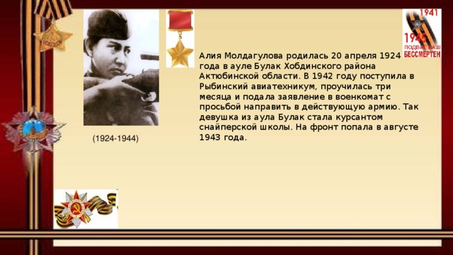 Алия Молдагулова родилась 20 апреля 1924 года в ауле Булак Хобдинского района Актюбинской области. В 1942 году поступила в Рыбинский авиатехникум, проучилась три месяца и подала заявление в военкомат с просьбой направить в действующую армию. Так девушка из аула Булак стала курсантом снайперской школы. На фронт попала в августе 1943 года.    (1924-1944) 