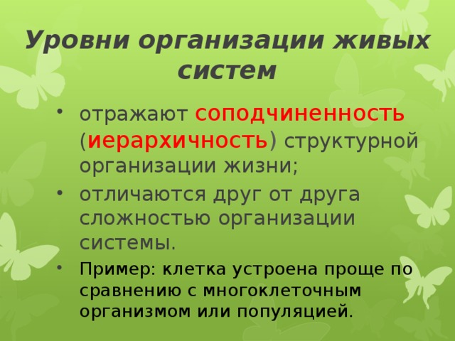 Уровни организации   живых систем отражают соподчиненность ( иерархичность ) структурной организации жизни; отличаются друг от друга сложностью организации системы. Пример: клетка устроена проще по сравнению с многоклеточным организмом или популяцией. 