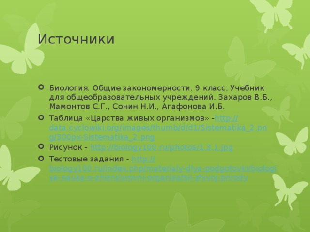 Источники Биология. Общие закономерности. 9 класс. Учебник для общеобразовательных учреждений. Захаров В.Б., Мамонтов С.Г., Сонин Н.И., Агафонова И.Б. Таблица «Царства живых организмов» - http :// data.cyclowiki.org/images/thumb/d/d1/Sistematika_2.png/300px-Sistematika_2.png Рисунок - http :// biology100.ru/photos/1.3.1.jpg Тестовые задания - http:// biology100.ru/index.php/materialy-dlya-podgotovki/biologiya-nauka-o-zhizni/urovni-organizatsii-zhivoj-prirody 