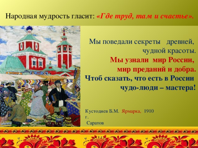  Народная мудрость гласит: «Где труд, там и счастье».   Мы поведали секреты древней, чудной красоты. Мы узнали мир России, мир преданий и добра. Чтоб сказать, что есть в России чудо-люди – мастера! Кустодиев Б.М. Ярмарка, 1910 г.  Саратов 