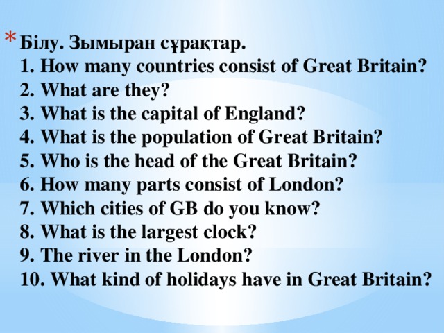 Білу. Зымыран сұрақтар.  1. How many countries consist of Great Britain?  2. What are they?  3. What is the capital of England?  4. What is the population of Great Britain?  5. Who is the head of the Great Britain?  6. How many parts consist of London?  7. Which cities of GB do you know?  8. What is the largest clock?  9. The river in the London?  10. What kind of holidays have in Great Britain? 