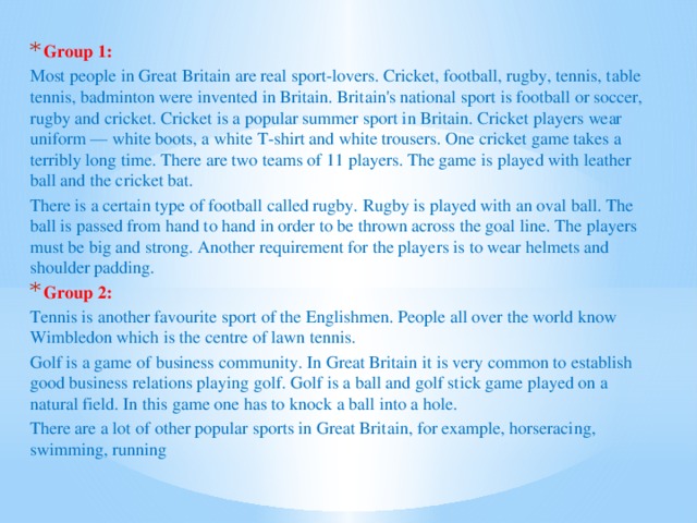 Group 1: Most people in Great Britain are real sport-lovers. Cricket, football, rugby, tennis, table tennis, badminton were invented in Britain. Britain's national sport is football or soccer, rugby and cricket. Cricket is a popular summer sport in Britain. Cricket players wear uniform — white boots, a white T-shirt and white trousers. One cricket game takes a terribly long time. There are two teams of 11 players. The game is played with leather ball and the cricket bat. There is a certain type of football called rugby. Rugby is played with an oval ball. The ball is passed from hand to hand in order to be thrown across the goal line. The players must be big and strong. Another requirement for the players is to wear helmets and shoulder padding. Group 2: Tennis is another favourite sport of the Englishmen. People all over the world know Wimbledon which is the centre of lawn tennis. Golf is a game of business community. In Great Britain it is very common to establish good business relations playing golf. Golf is a ball and golf stick game played on a natural field. In this game one has to knock a ball into a hole. There are a lot of other popular sports in Great Britain, for example, horseracing, swimming, running 