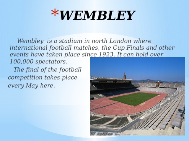 WEMBLEY  Wembley is a stadium in north London where international football matches, the Cup Finals and other events have taken place since 1923. It can hold over 100,000 spectators.  The final of the football  competition takes place  every May here. 