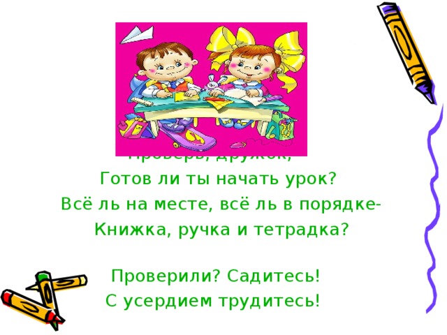  Проверь, дружок,  Готов ли ты начать урок?  Всё ль на месте, всё ль в порядке-  Книжка, ручка и тетрадка?  Проверили? Садитесь!  С усердием трудитесь! 