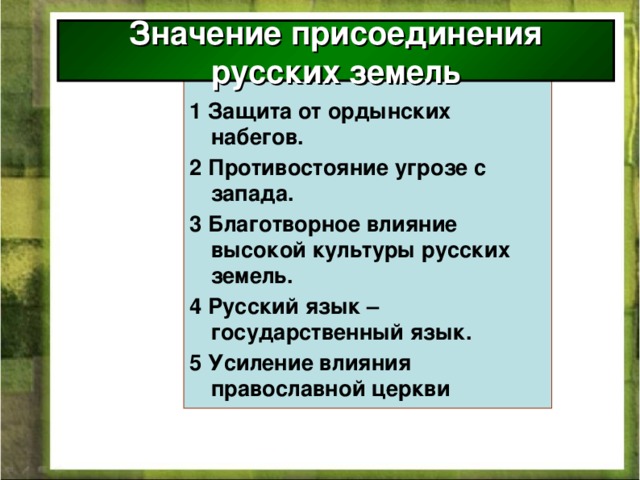 Значение присоединения русских земель 1 Защита от ордынских набегов. 2 Противостояние угрозе с запада. 3 Благотворное влияние высокой культуры русских земель. 4 Русский язык – государственный язык. 5 Усиление влияния православной церкви  
