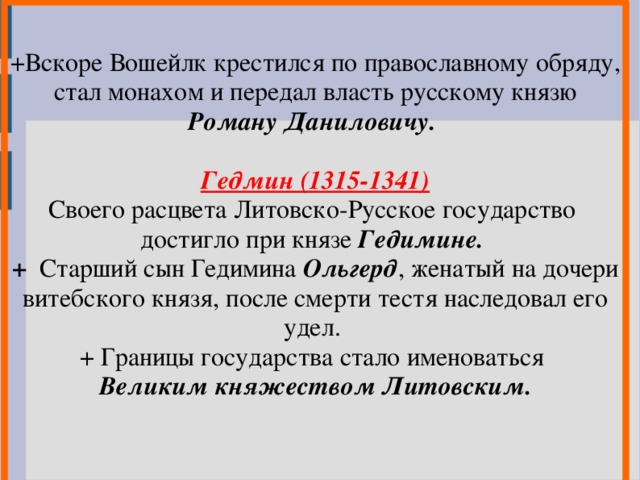 +Вскоре Вошейлк крестился по православному обряду, стал монахом и передал власть русскому князю Роману Даниловичу.  Гедмин (1315-1341) Своего расцвета Литовско-Русское государство достигло при князе Гедимине. + Старший сын Гедимина Ольгерд , женатый на дочери витебского князя, после смерти тестя наследовал его удел. + Границы государства стало именоваться Великим княжеством Литовским.    