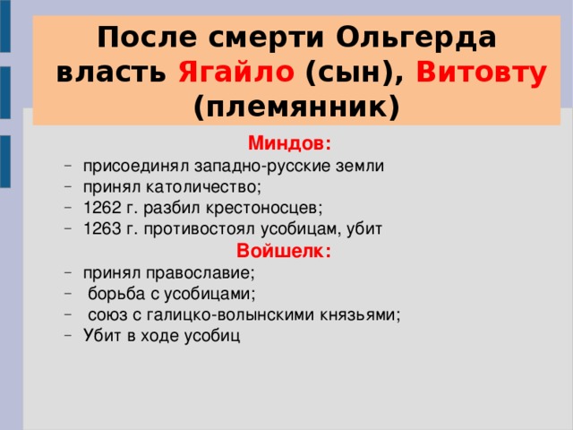 После смерти Ольгерда  власть Ягайло (сын), Витовту (племянник)  Миндов: присоединял западно-русские земли принял католичество; 1262 г. разбил крестоносцев; 1263 г. противостоял усобицам, убит присоединял западно-русские земли принял католичество; 1262 г. разбил крестоносцев; 1263 г. противостоял усобицам, убит Войшелк: принял православие;  борьба с усобицами;  союз с галицко-волынскими князьями; Убит в ходе усобиц принял православие;  борьба с усобицами;  союз с галицко-волынскими князьями; Убит в ходе усобиц 