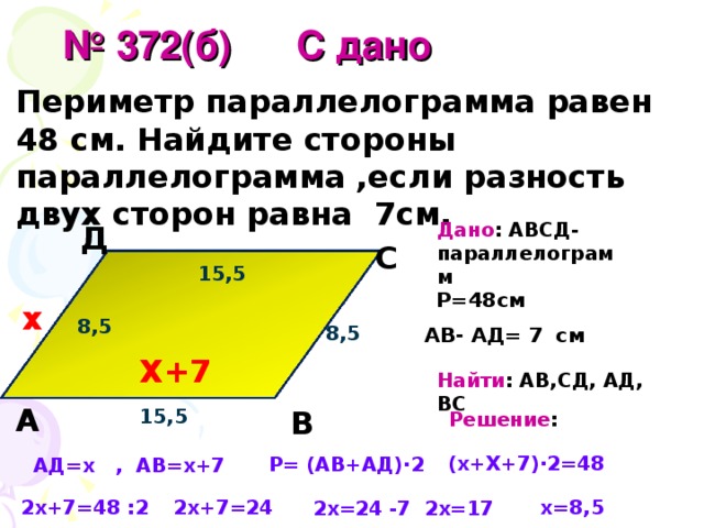  № 372(б)  С дано Периметр параллелограмма равен 48 см. Найдите стороны параллелограмма ,если разность двух сторон равна 7см.  Дано : АВСД- параллелограмм Д С 15,5 Р=48см х 8,5 АВ- АД= 7  см 8,5 Х+7 Найти : АВ,СД, АД, ВС А В 15,5 Решение : (х+Х+7)∙2=48 Р= (АВ+АД)∙2 АД=х , АВ=х+7 х=8,5 2х+7=48 :2 2х+7=24 2х=17 2х=24 -7 