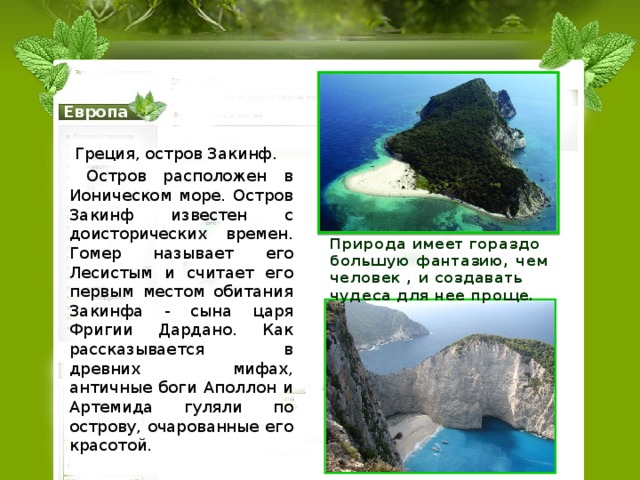 Остров Закинф Европа  Греция, остров Закинф.  Остров расположен в Ионическом море. Остров Закинф известен с доисторических времен. Гомер называет его Лесистым и считает его первым местом обитания Закинфа - сына царя Фригии Дардано. Как рассказывается в древних мифах, античные боги Аполлон и Артемида гуляли по острову, очарованные его красотой. Природа имеет гораздо большую фантазию, чем человек , и создавать чудеса для нее проще. 