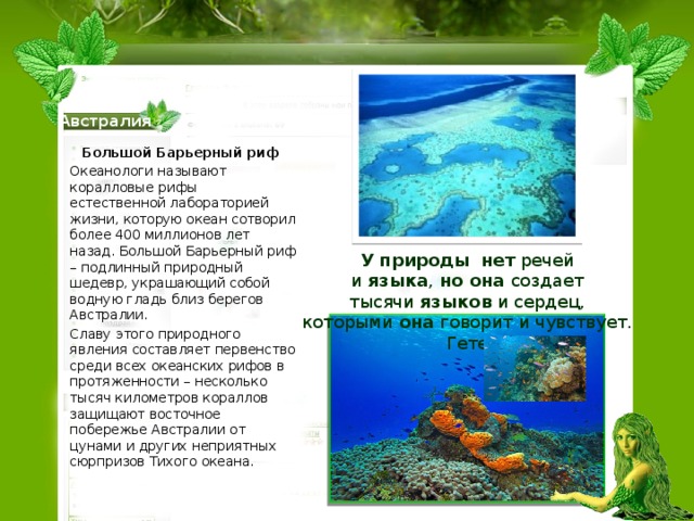 Австралия Большой Барьерный риф Океанологи называют коралловые рифы естественной лабораторией жизни, которую океан сотворил более 400 миллионов лет назад. Большой Барьерный риф – подлинный природный шедевр, украшающий собой водную гладь близ берегов Австралии. Славу этого природного явления составляет первенство среди всех океанских рифов в протяженности – несколько тысяч километров кораллов защищают восточное побережье Австралии от цунами и других неприятных сюрпризов Тихого океана. У   природы   нет  речей и  языка ,  но   она создает тысячи  языков  и сердец, которыми  она  говорит и чувствует. Гете 
