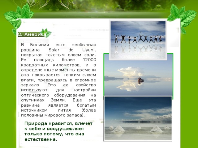 Ю. Америка В Боливии есть необычная равнина Salar de Uyuni, покрытая толстым слоем соли. Ее площадь более 12000 квадратных километров, и в определенные моменты времени она покрывается тонким слоем влаги, превращаясь в огромное зеркало .Это ее свойство используют для настройки оптического оборудования на спутниках Земли. Еще эта равнина является богатым источником лития (более половины мирового запаса). Природа нравится, влечет к себе и воодушевляет только потому, что она естественна.  
