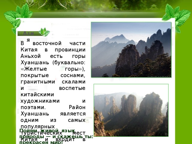 Азия В восточной части Китая в провинции Аньхой есть горы Хуаншань (буквально: «Желтые горы»), покрытые соснами, гранитными скалами и воспетые китайскими художниками и поэтами. Район Хуаншань является одним из самых популярных туристических мест Китая и входит в список Всемирного наследия ЮНЕСКО. Парящие в облаках пейзажи живописных гор Хуаншань стали объектом натурных съемок во время производства знаменитого фильма «Аватар».  Пойми живой  язык природы — и скажешь ты: прекрасен мир!  