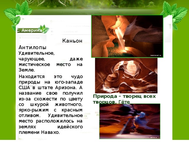 С. Америка  Каньон Антилопы Удивительное, чарующее, даже мистическое место на Земле. Находится это чудо природы на юго-западе США в штате Аризона. А название свое получил из-за схожести по цвету со шкурой животного, ярко-рыжим с красным отливом. Удивительное место расположилось на землях идейского племени Навахо. Природа – творец всех творцов.  Гёте 