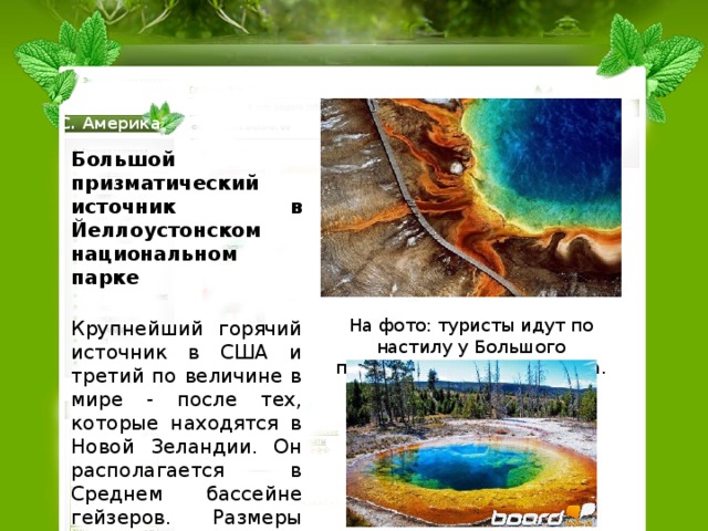 С. Америка Большой призматический источник в Йеллоустонском национальном парке    Крупнейший горячий источник в США и третий по величине в мире - после тех, которые находятся в Новой Зеландии. Он располагается в Среднем бассейне гейзеров. Размеры источника примерно 75 на 91 м, а глубина - 48 метров.. Яркие цвета источника - это результат жизнедеятельности пигментированных бактерий, существующих по краям источника с богатой минералами водой. На фото: туристы идут по настилу у Большого призматического источника. 