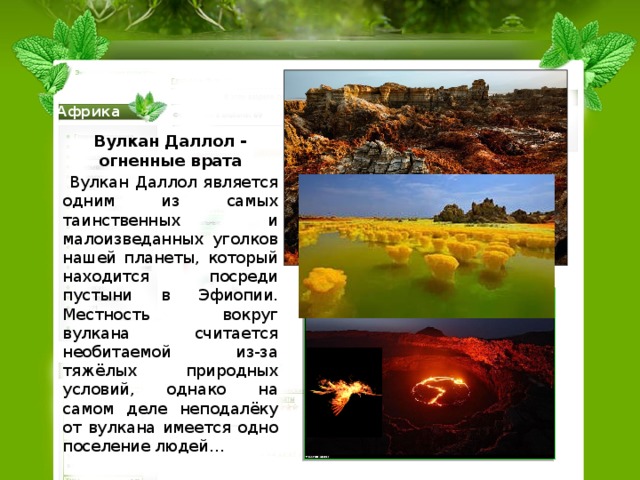 Африка Вулкан Даллол - огненные врата  Вулкан Даллол является одним из самых таинственных и малоизведанных уголков нашей планеты, который находится посреди пустыни в Эфиопии. Местность вокруг вулкана считается необитаемой из-за тяжёлых природных условий, однако на самом деле неподалёку от вулкана имеется одно поселение людей… 