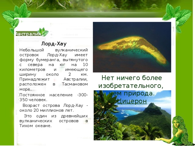 Австралия Лорд-Хау Небольшой вулканический островок Лорд-Хау имеет форму бумеранга, вытянутого с севера на юг на 10 километров и имеющего ширину около 2 км. Принадлежит Австралии, расположен в Тасмановом море. Постоянное население -300-350 человек.  Возраст острова Лорд-Хау - около 20 миллионов лет.  Это один из древнейших вулканических островов в Тихом океане. Нет ничего более изобретательного, чем природа. Цицерон 