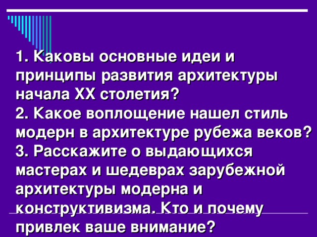 1. Каковы основные идеи и принципы развития архитектуры начала XX столетия? 2. Какое воплощение нашел стиль модерн в архитектуре рубежа веков? 3. Расскажите о выдающихся мастерах и шедеврах зарубежной архитектуры модерна и конструктивизма. Кто и почему привлек ваше внимание? 