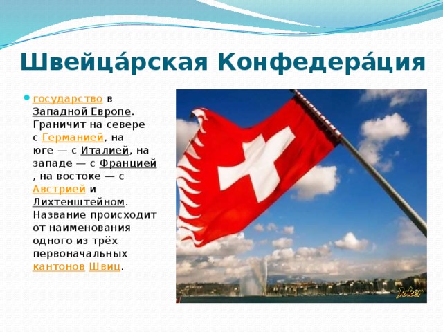 Швейца́рская Конфедера́ция государство  в  Западной Европе . Граничит на севере с  Германией , на юге — с  Италией , на западе — с  Францией , на востоке — с Австрией  и  Лихтенштейном . Название происходит от наименования одного из трёх первоначальных  кантонов   Швиц . 