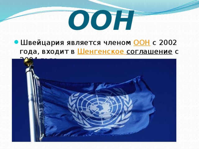 ООН Швейцария является членом  ООН  с 2002 года, входит в Шенгенское соглашение  с 2004 года. 