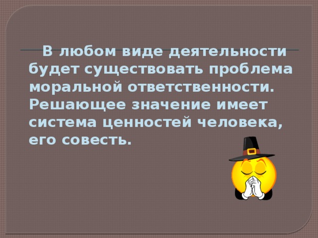  В любом виде деятельности будет существовать проблема моральной ответственности. Решающее значение имеет система ценностей человека, его совесть. 