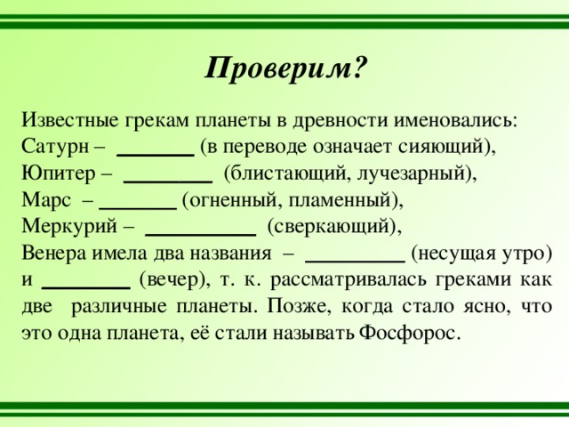 Проверим? Известные грекам планеты в древности именовались: Сатурн – _______ (в переводе означает сияющий), Юпитер – ________ (блистающий, лучезарный), Марс – _______ (огненный, пламенный), Меркурий – __________ (сверкающий), Венера имела два названия – _________ (несущая утро) и ________ (вечер), т. к. рассматривалась греками как две различные планеты. Позже, когда стало ясно, что это одна планета, её стали называть Фосфорос. 