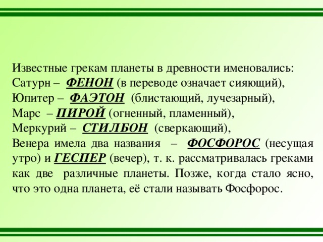 Известные грекам планеты в древности именовались: Сатурн – ФЕНОН (в переводе означает сияющий), Юпитер – ФАЭТОН (блистающий, лучезарный), Марс – ПИРОЙ (огненный, пламенный), Меркурий – СТИЛБОН (сверкающий), Венера имела два названия – ФОСФОРОС (несущая утро) и ГЕСПЕР (вечер), т. к. рассматривалась греками как две различные планеты. Позже, когда стало ясно, что это одна планета, её стали называть Фосфорос. 