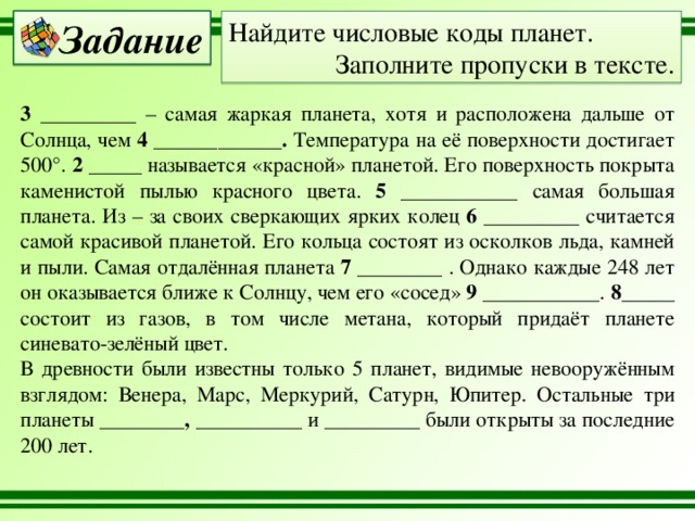 Найдите числовые коды планет. Задание Заполните пропуски в тексте. 3 _________ – самая жаркая планета, хотя и расположена дальше от Солнца, чем 4 ____________. Температура на её поверхности достигает 500°. 2  _____ называется «красной» планетой. Его поверхность покрыта каменистой пылью красного цвета. 5 ___________ самая большая планета. Из – за своих сверкающих ярких колец 6 _________ считается самой красивой планетой. Его кольца состоят из осколков льда, камней и пыли. Самая отдалённая планета 7 ________ . Однако каждые 248 лет он оказывается ближе к Солнцу, чем его «сосед» 9 ___________ . 8_____ состоит из газов, в том числе метана, который придаёт планете синевато-зелёный цвет. В древности были известны только 5 планет, видимые невооружённым взглядом: Венера, Марс, Меркурий, Сатурн, Юпитер. Остальные три планеты ________, __________ и _________ были открыты за последние 200 лет. 