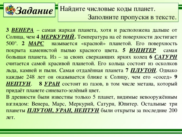 Задание Найдите числовые коды планет. Заполните пропуски в тексте. 3 ВЕНЕРА – самая жаркая планета, хотя и расположена дальше от Солнца, чем 4 МЕРКУРИЙ . Температура на её поверхности достигает 500°. 2 МАРС называется «красной» планетой. Его поверхность покрыта каменистой пылью красного цвета. 5 ЮПИТЕР  самая большая планета. Из – за своих сверкающих ярких колец 6 САТУРН  считается самой красивой планетой. Его кольца состоят из осколков льда, камней и пыли. Самая отдалённая планета 7 ПЛУТОН . Однако каждые 248 лет он оказывается ближе к Солнцу, чем его «сосед» 9 НЕПТУН . 8 УРАН  состоит из газов, в том числе метана, который придаёт планете синевато-зелёный цвет. В древности были известны только 5 планет, видимые невооружённым взглядом: Венера, Марс, Меркурий, Сатурн, Юпитер. Остальные три планеты ПЛУТОН, УРАН, НЕПТУН  были открыты за последние 200 лет. 