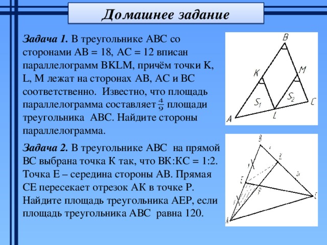 Домашнее задание Задача 1. В треугольнике АВС со сторонами АВ = 18, АС = 12 вписан параллелограмм BKLM, причём точки K, L, M лежат на сторонах АВ, АС и ВС соответственно. Известно, что площадь параллелограмма составляет площади треугольника АВС. Найдите стороны параллелограмма. Задача 2. В треугольнике АВС на прямой ВС выбрана точка К так, что ВК:КС = 1:2. Точка Е – середина стороны АВ. Прямая СЕ пересекает отрезок АК в точке Р. Найдите площадь треугольника АЕР, если площадь треугольника АВС равна 120. 