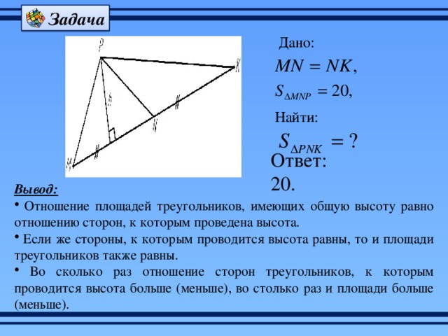 Задача Дано: Найти: Ответ: 20. Вывод:  Отношение площадей треугольников, имеющих общую высоту равно отношению сторон, к которым проведена высота.  Если же стороны, к которым проводится высота равны, то и площади треугольников также равны.  Во сколько раз отношение сторон треугольников, к которым проводится высота больше (меньше), во столько раз и площади больше (меньше). 