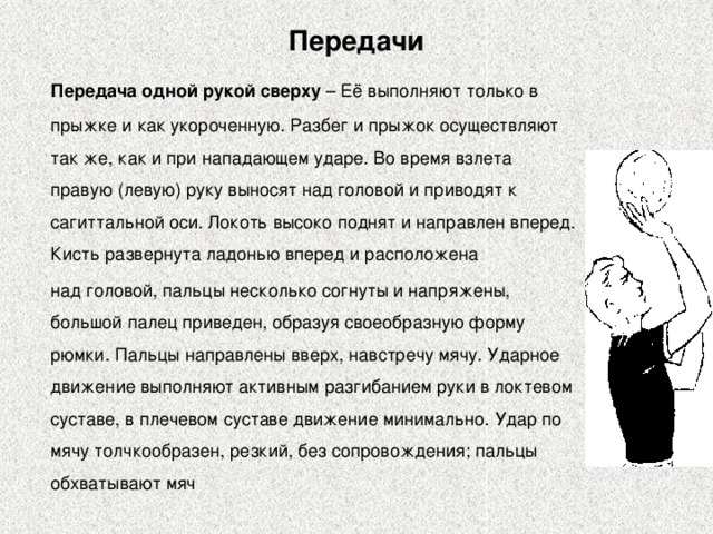 Передачи  Передача одной рукой сверху – Её выполняют только в прыжке и как укороченную. Разбег и прыжок осуществляют так же, как и при нападающем ударе. Во время взлета правую (левую) руку выносят над головой и приводят к сагиттальной оси. Локоть высоко поднят и направлен вперед. Кисть развернута ладонью вперед и расположена  над головой, пальцы несколько согнуты и напряжены, большой палец приведен, образуя своеобразную форму рюмки. Пальцы направлены вверх, навстречу мячу. Ударное движение выполняют активным разгибанием руки в локтевом суставе, в плечевом суставе движение минимально. Удар по мячу толчкообразен, резкий, без сопровождения; пальцы обхватывают мяч 