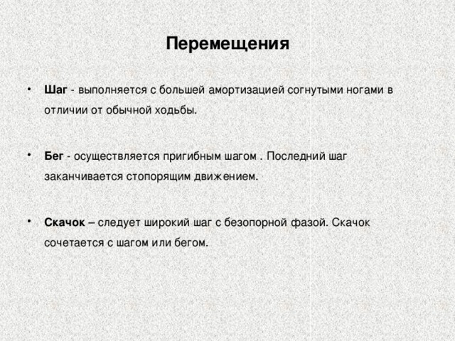 Перемещения Шаг - выполняется с большей амортизацией согнутыми ногами в отличии от обычной ходьбы. Бег - осуществляется пригибным шагом . Последний шаг заканчивается стопорящим движением. Скачок – следует широкий шаг с безопорной фазой. Скачок сочетается с шагом или бегом. 