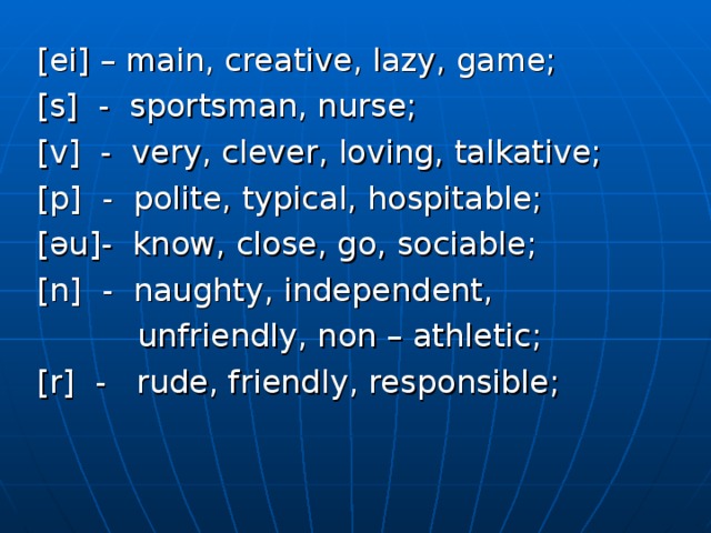 [ei] – main, creative, lazy, game; [s] - sportsman, nurse; [v] - very, clever, loving, talkative; [p] - polite, typical, hospitable; [əu]- know, close, go, sociable; [n] - naughty, independent,  unfriendly, non – athletic; [r] - rude, friendly, responsible; 