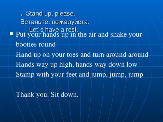 . Stand up, please. Встаньте, пожалуйста.  Let`s have a rest. Put your hands up in the air and shake your booties round   Hand up on your toes and turn around around   Hands way up high, hands way down low   Stamp with your feet and jump, jump, jump    Thank you. Sit down. 