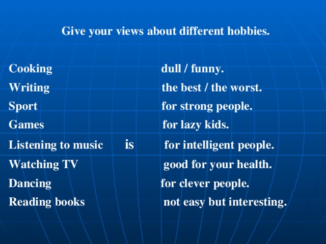 Give your views about different hobbies.  Cooking dull / funny. Writing the best / the worst. Sport for strong people. Games for lazy kids. Listening to music is for intelligent people. Watching TV good for your health. Dancing for clever people. Reading books not easy but interesting. 