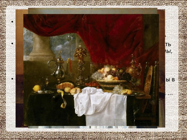 Расцвет натюрморта как жанра наступил в XVII веке. Особенное прославили его художники, которые получили прозвище «малые голландцы»  Больше всего «малые голландцы» любили рисовать красивую посуду, богатую домашнюю утварь, столы, накрытые изысканными и роскошными блюдами . Очень часто их натюрморты называли « завтраками ». С любовью и удивительным мастерством переданы в них прозрачность стекла, блеск металла, пышные складки скатерти, капельки сока на срезе лимона ... Все предметы изображены настолько точно, что кажутся настоящими. 